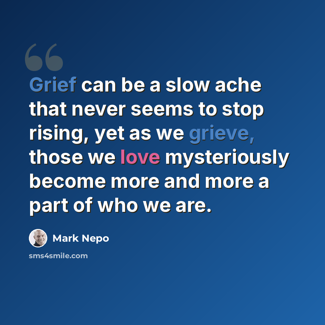 “Grief can be a slow ache that never seems to stop rising, yet as we grieve, those we love mysteriously become more and more a part of who we are.” quote by Mark Nepo