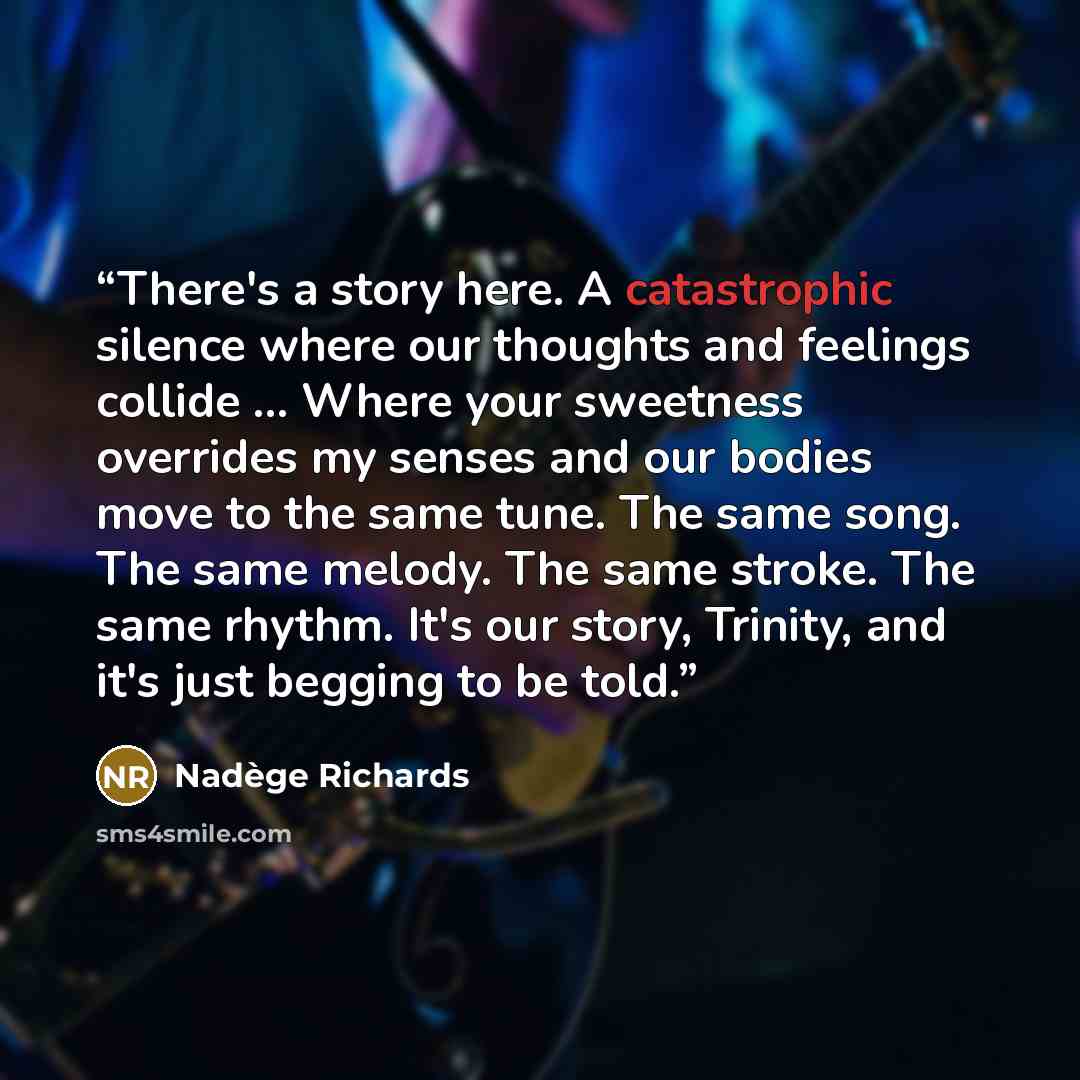 “There's a story here. A catastrophic silence where our thoughts and feelings collide ... Where your sweetness overrides my senses and our bodies move to the same tune. The same song. The same melody. The same stroke. The same rhythm. It's our story, Trinity, and it's just begging to be told.” quote by Nadège Richards