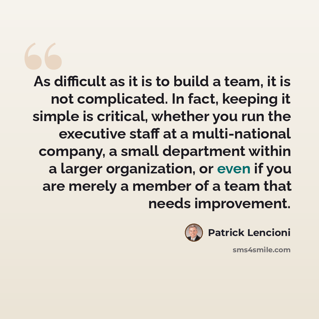 “As difficult as it is to build a team, it is not complicated. In fact, keeping it simple is critical, whether you run the executive staff at a multi-national company, a small department within a larger organization, or even if you are merely a member of a team that needs improvement.” quote by Patrick Lencioni