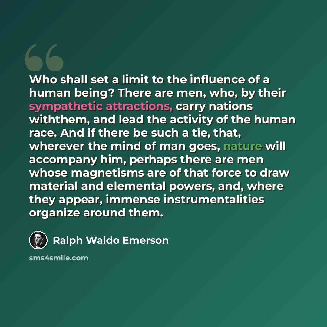 “Who shall set a limit to the influence of a human being? There are men, who, by their sympathetic attractions, carry nations withthem, and lead the activity of the human race. And if there be such a tie, that, wherever the mind of man goes, nature will accompany him, perhaps there are men whose…” quote by Ralph Waldo Emerson