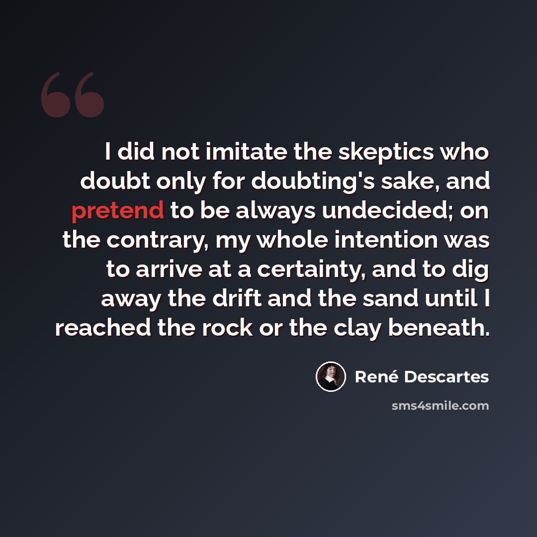 “I did not imitate the skeptics who doubt only for doubting's sake, and pretend to be always undecided; on the contrary, my whole intention was to arrive at a certainty, and to dig away the drift and the sand until I reached the rock or the clay beneath.” quote by Rene Descartes