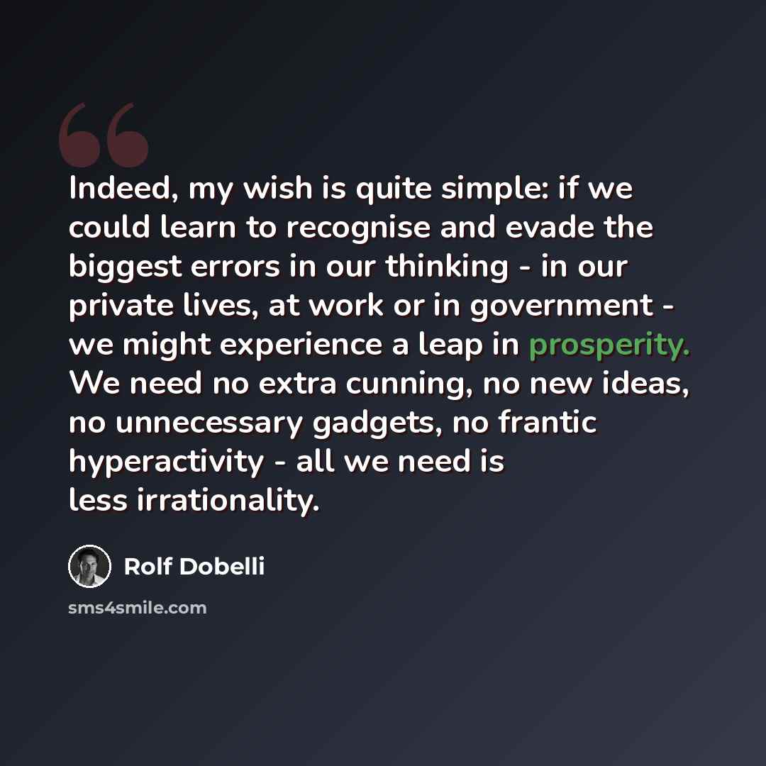 “Indeed, my wish is quite simple: if we could learn to recognise and evade the biggest errors in our thinking - in our private lives, at work or in government - we might experience a leap in prosperity. We need no extra cunning, no new ideas, no unnecessary gadgets, no frantic hyperactivity - all…” quote by Rolf Dobelli