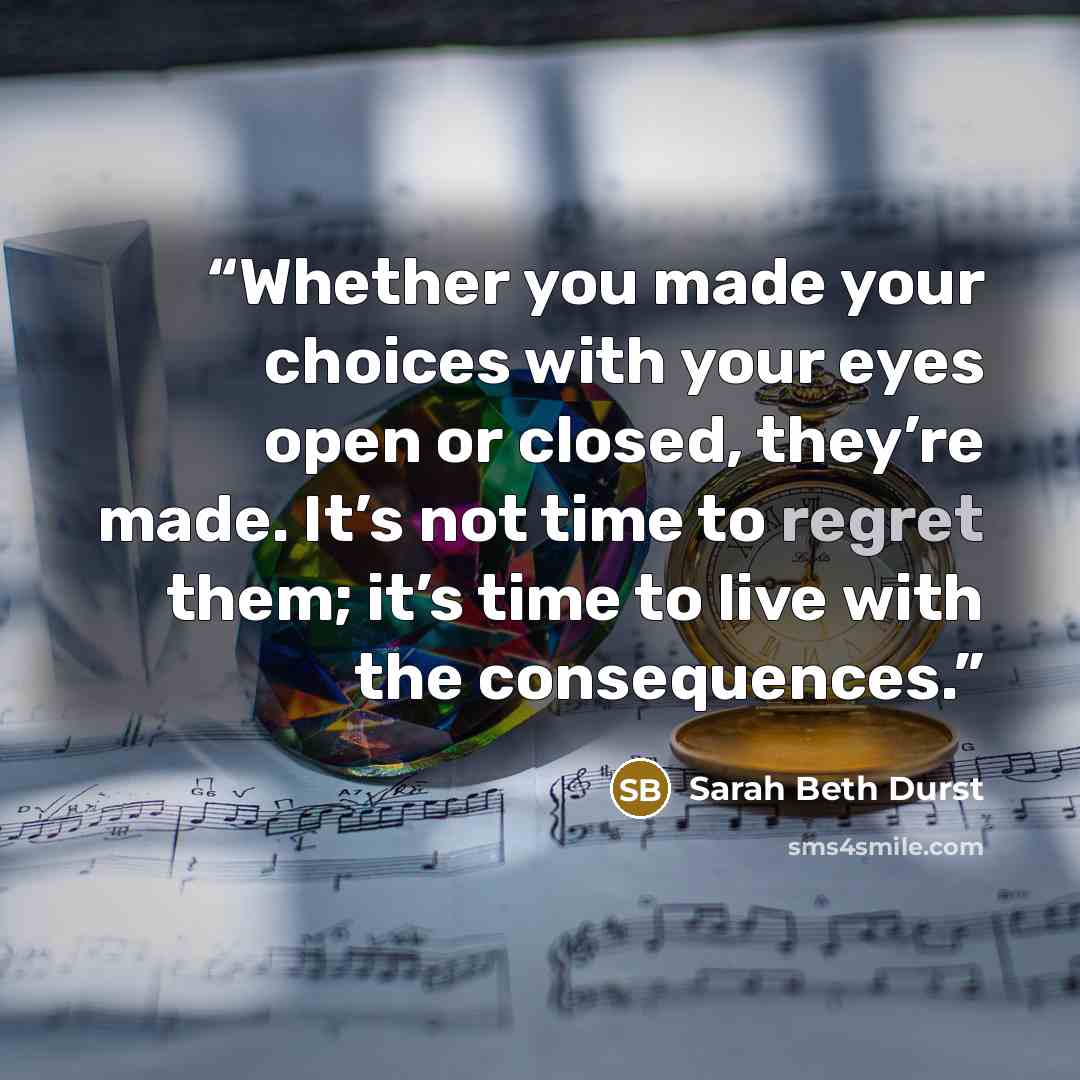 “Whether you made your choices with your eyes open or closed, they’re made. It’s not time to regret them; it’s time to live with the consequences.” quote by Sarah Beth Durst