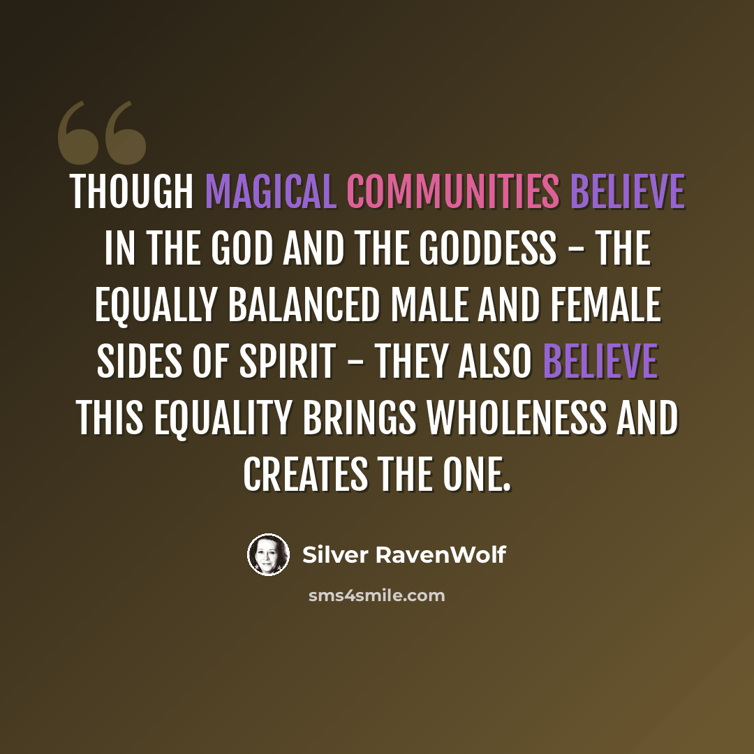 “Though magical communities believe in the God and the Goddess - the equally balanced male and female sides of Spirit - they also believe this equality brings wholeness and creates the One.” quote by Silver RavenWolf