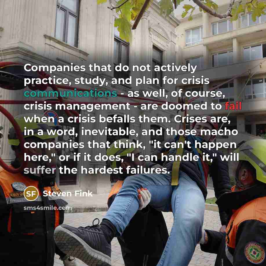 “Companies that do not actively practice, study, and plan for crisis communications - as well, of course, crisis management - are doomed to fail when a crisis befalls them. Crises are, in a word, inevitable, and those macho companies that think, "it can't happen here," or if it does, "I can handle…” quote by Steven Fink