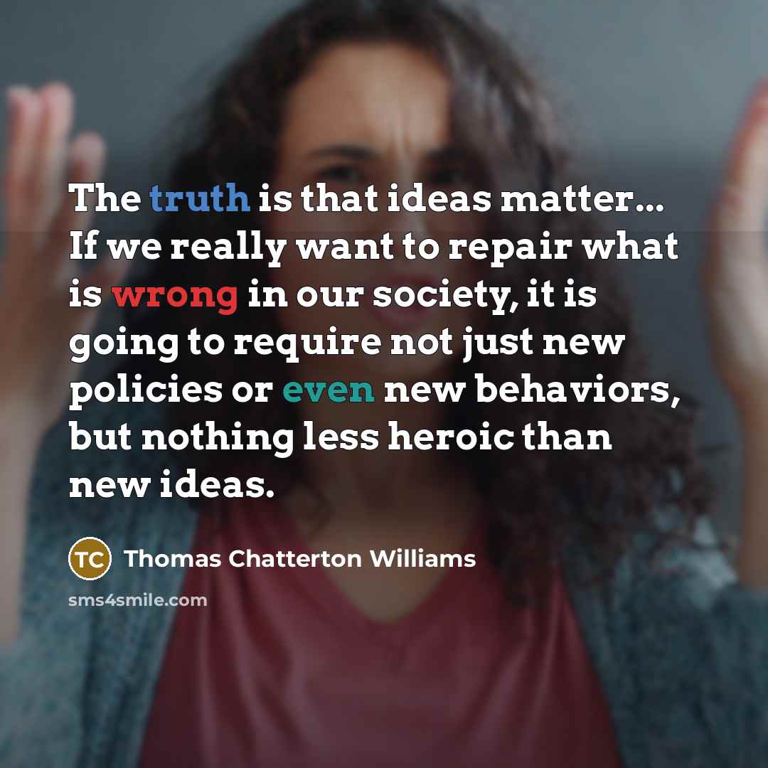 “The truth is that ideas matter... If we really want to repair what is wrong in our society, it is going to require not just new policies or even new behaviors, but nothing less heroic than new ideas.” quote by Thomas Chatterton Williams