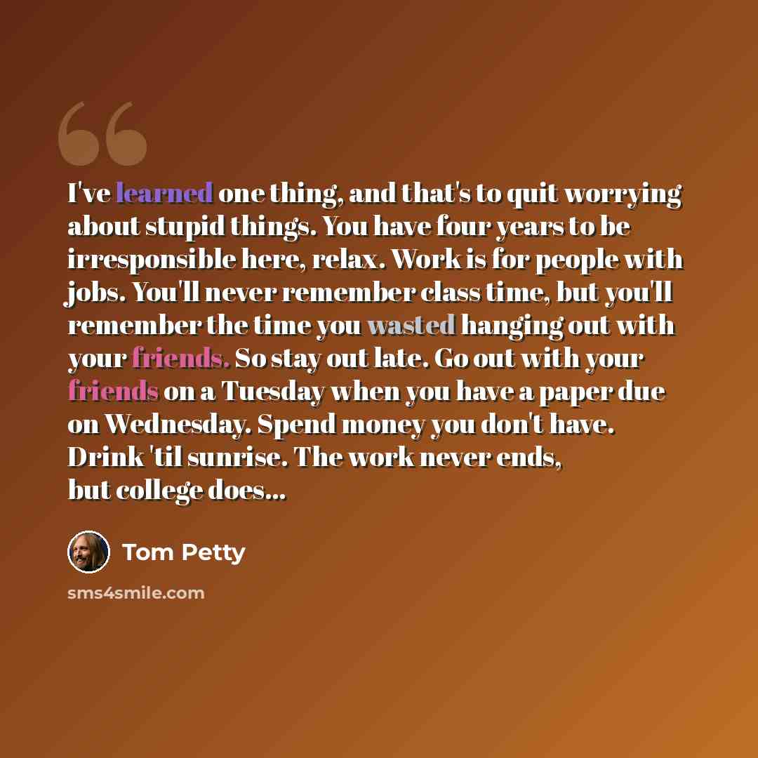“I've learned one thing, and that's to quit worrying about stupid things. You have four years to be irresponsible here, relax. Work is for people with jobs. You'll never remember class time, but you'll remember the time you wasted hanging out with your friends. So stay out late. Go out with your…” quote by Tom Petty