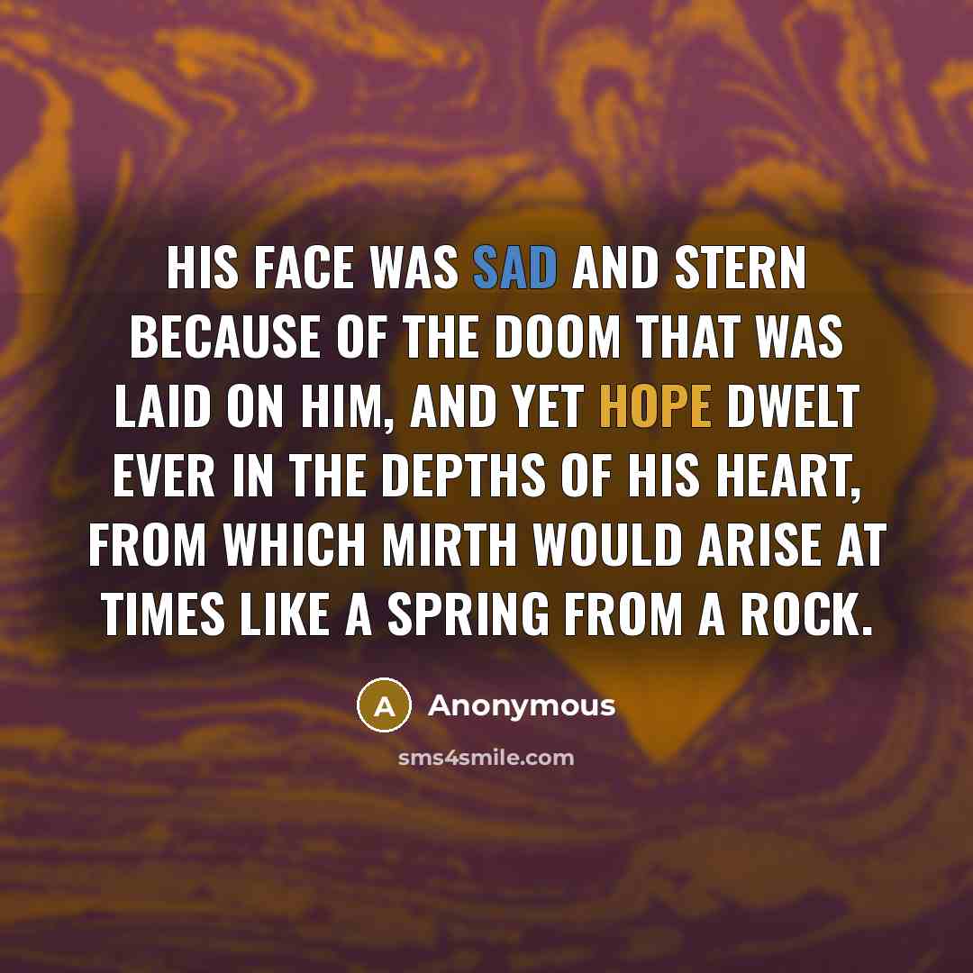 “His face was sad and stern because of the doom that was laid on him, and yet hope dwelt ever in the depths of his heart, from which mirth would arise at times like a spring from a rock.” quote by Anonymous