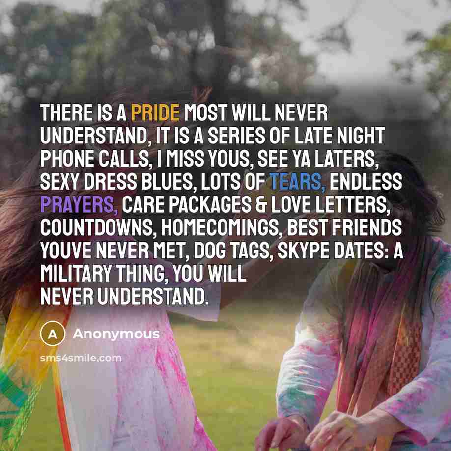 “There is a pride most will never understand, it is a series of late night phone calls, I miss yous, see ya laters, sexy dress blues, lots of tears, endless prayers, care packages & love letters, countdowns, homecomings, best friends youve never met, dog tags, Skype dates: a military thing, you…” quote by Anonymous