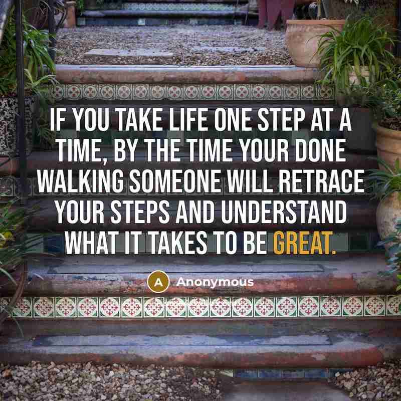 “If you take life one step at a time, by the time your done walking someone will retrace your steps and understand what it takes to be great.” quote by Anonymous