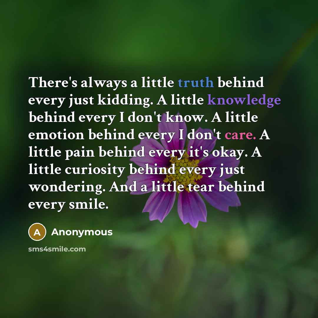 “There's always a little truth behind every just kidding. A little knowledge behind every I don't know. A little emotion behind every I don't care. A little pain behind every it's okay. A little curiosity behind every just wondering. And a little tear behind every smile.” quote by Anonymous