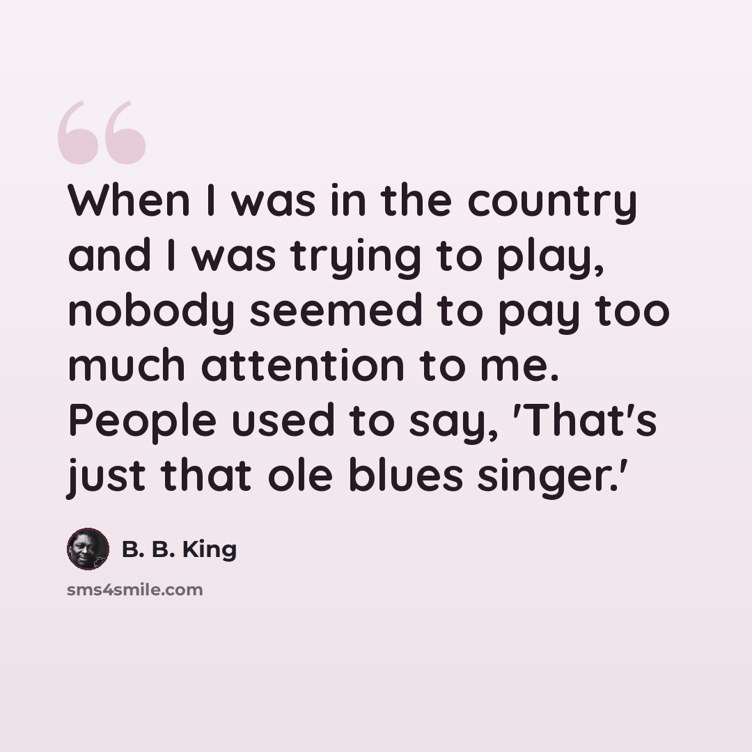 “When I was in the country and I was trying to play, nobody seemed to pay too much attention to me. People used to say, 'That's just that ole blues singer.'” quote by B. B. King