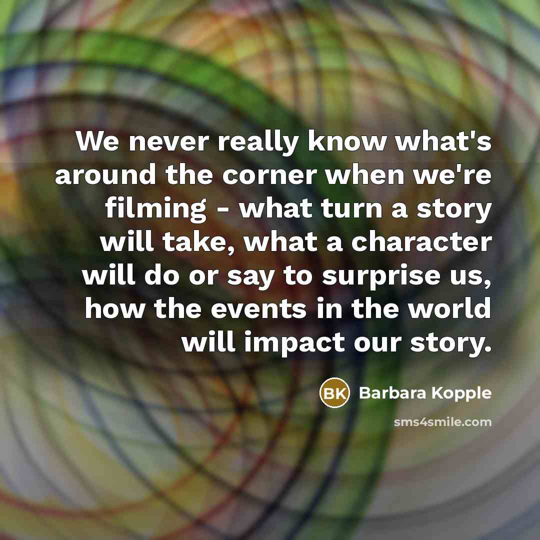 “We never really know what's around the corner when we're filming - what turn a story will take, what a character will do or say to surprise us, how the events in the world will impact our story.” quote by Barbara Kopple