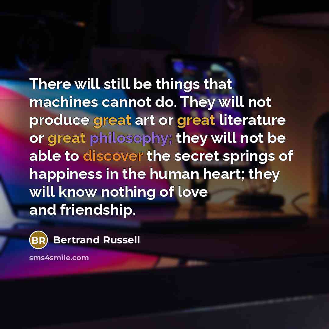 “There will still be things that machines cannot do. They will not produce great art or great literature or great philosophy; they will not be able to discover the secret springs of happiness in the human heart; they will know nothing of love and friendship.” quote by Bertrand Russell