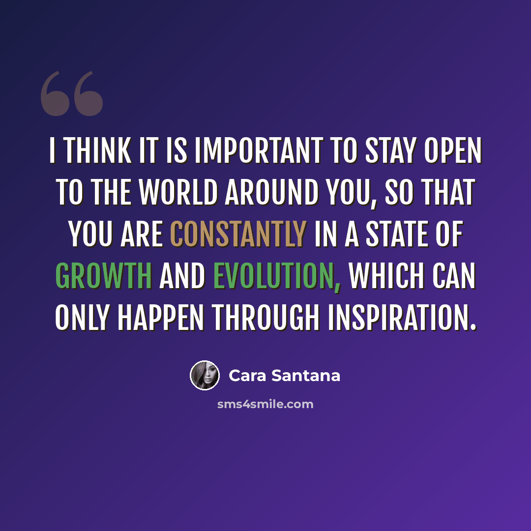 “I think it is important to stay open to the world around you, so that you are constantly in a state of growth and evolution, which can only happen through inspiration.” quote by Cara Santana