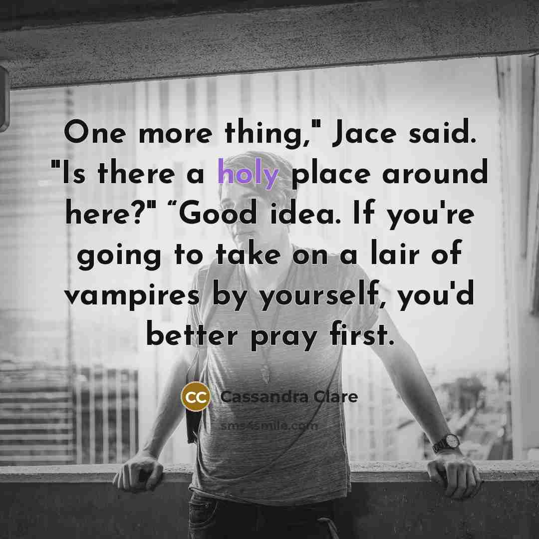 “One more thing," Jace said. "Is there a holy place around here?" “Good idea. If you're going to take on a lair of vampires by yourself, you'd better pray first.” quote by Cassandra Clare