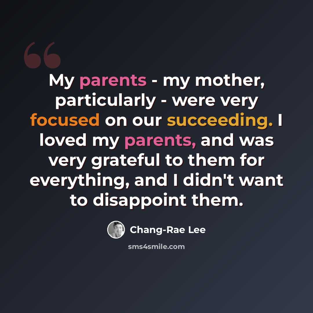 “My parents - my mother, particularly - were very focused on our succeeding. I loved my parents, and was very grateful to them for everything, and I didn't want to disappoint them.” quote by Chang-Rae Lee
