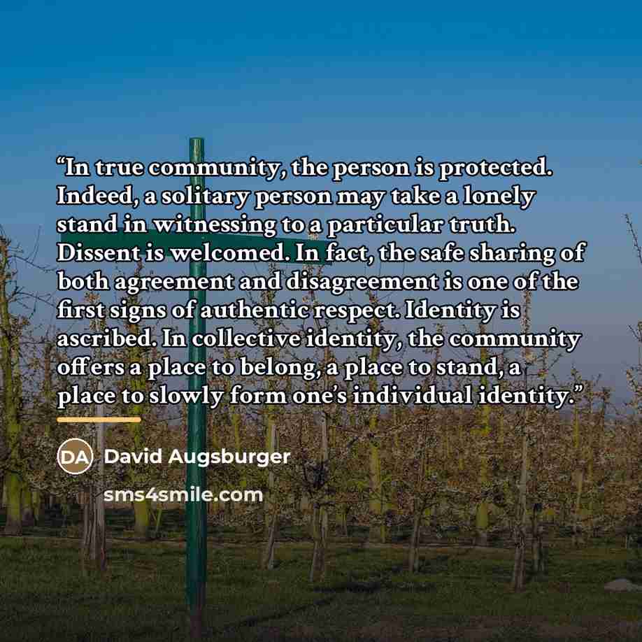 “In true community, the person is protected. Indeed, a solitary person may take a lonely stand in witnessing to a particular truth. Dissent is welcomed. In fact, the safe sharing of both agreement and disagreement is one of the first signs of authentic respect. Identity is ascribed. In collective…” quote by David Augsburger