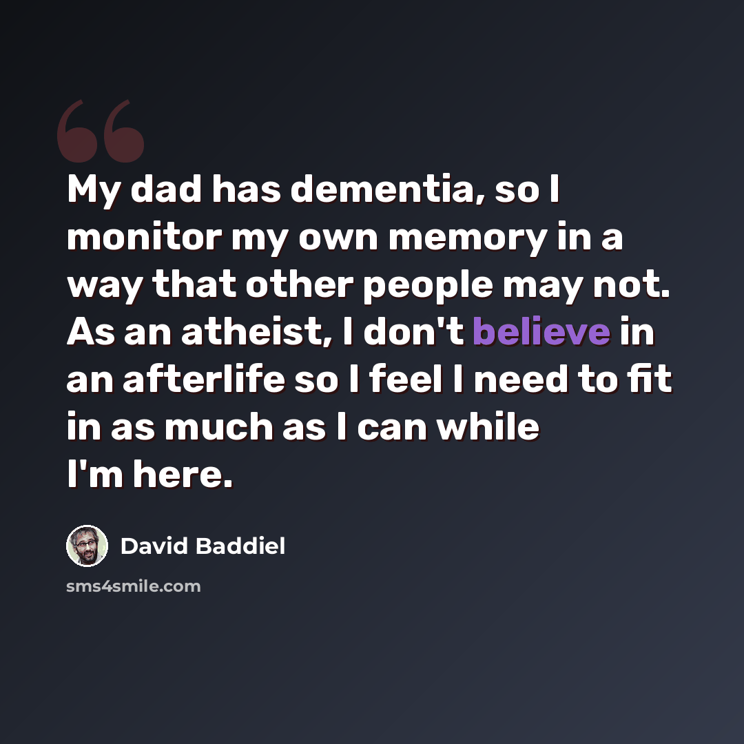 “My dad has dementia, so I monitor my own memory in a way that other people may not. As an atheist, I don't believe in an afterlife so I feel I need to fit in as much as I can while I'm here.” quote by David Baddiel