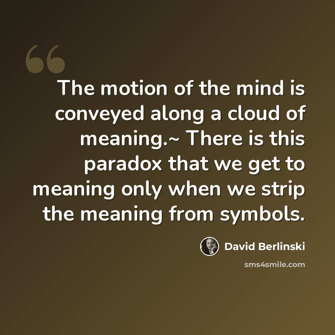 “The motion of the mind is conveyed along a cloud of meaning.~ There is this paradox that we get to meaning only when we strip the meaning from symbols.” quote by David Berlinski