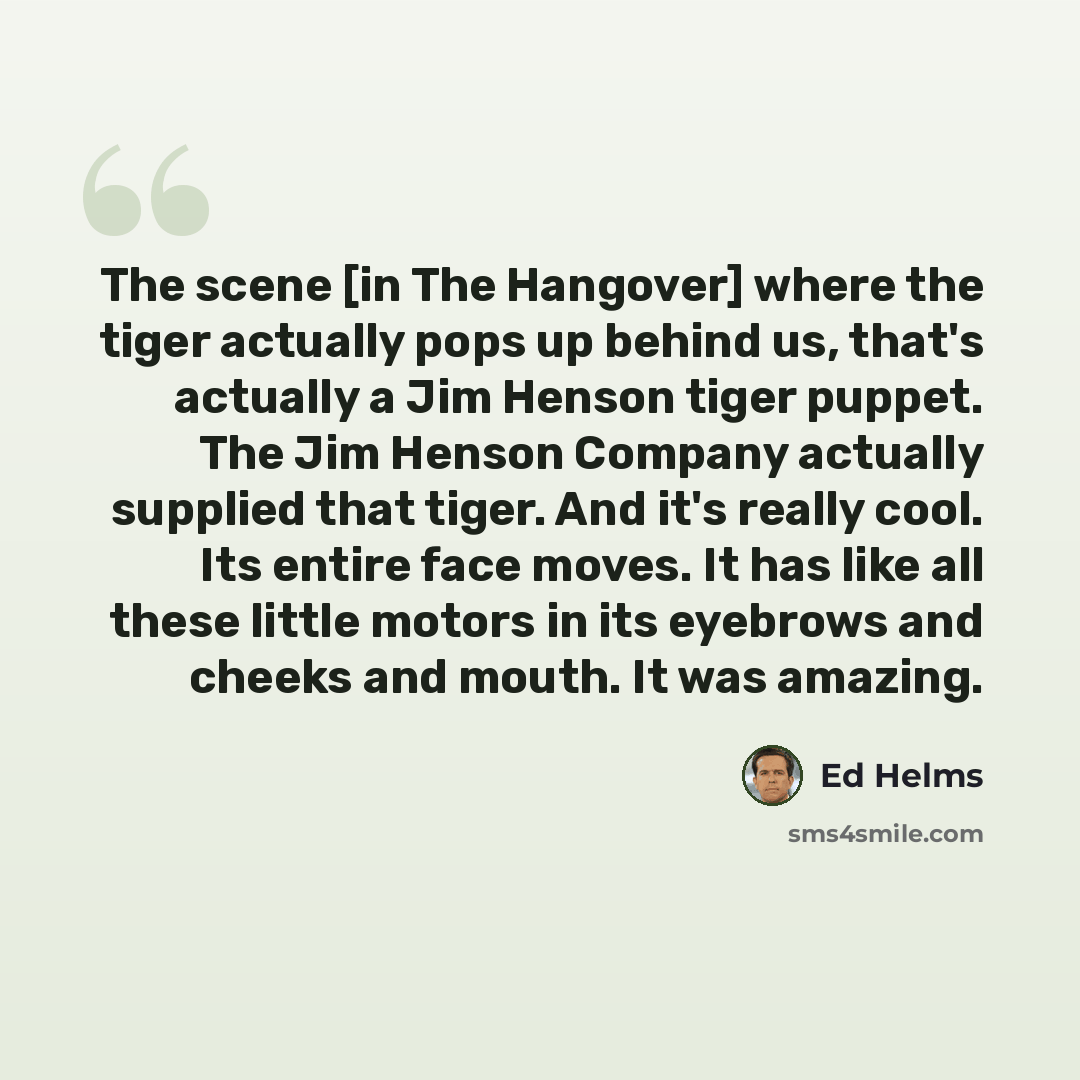 “The scene [in The Hangover] where the tiger actually pops up behind us, that's actually a Jim Henson tiger puppet. The Jim Henson Company actually supplied that tiger. And it's really cool. Its entire face moves. It has like all these little motors in its eyebrows and cheeks and mouth. It was…” quote by Ed Helms