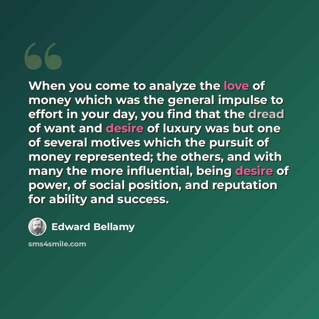 “When you come to analyze the love of money which was the general impulse to effort in your day, you find that the dread of want and desire of luxury was but one of several motives which the pursuit of money represented; the others, and with many the more influential, being desire of power, of…” quote by Edward Bellamy