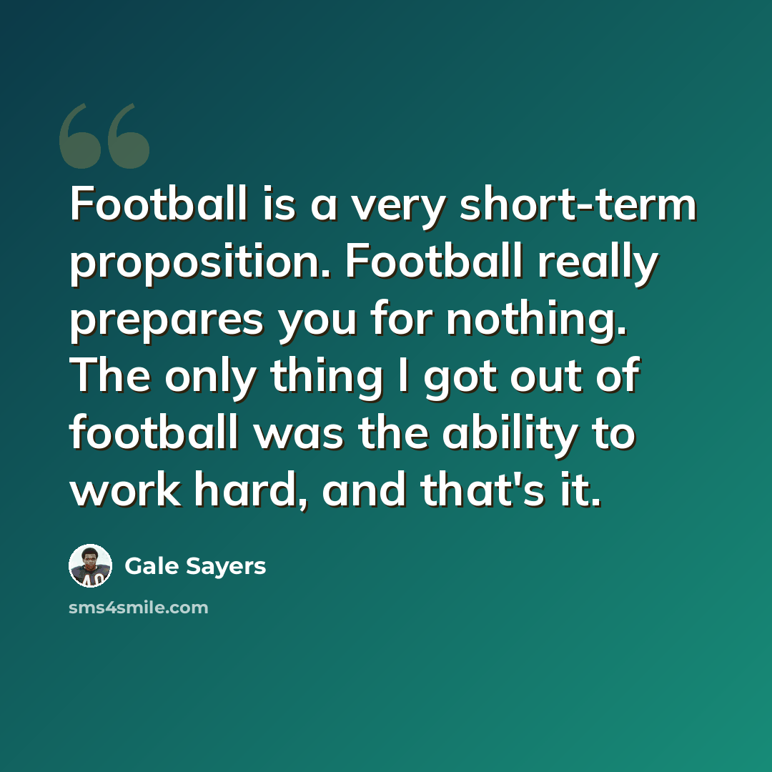 “Football is a very short-term proposition. Football really prepares you for nothing. The only thing I got out of football was the ability to work hard, and that's it.” quote by Gale Sayers