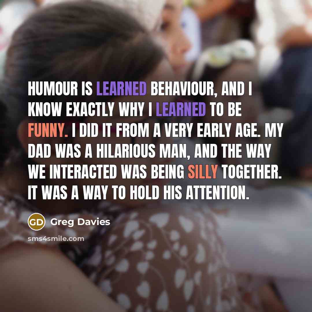 “Humour is learned behaviour, and I know exactly why I learned to be funny. I did it from a very early age. My dad was a hilarious man, and the way we interacted was being silly together. It was a way to hold his attention.” quote by Greg Davies