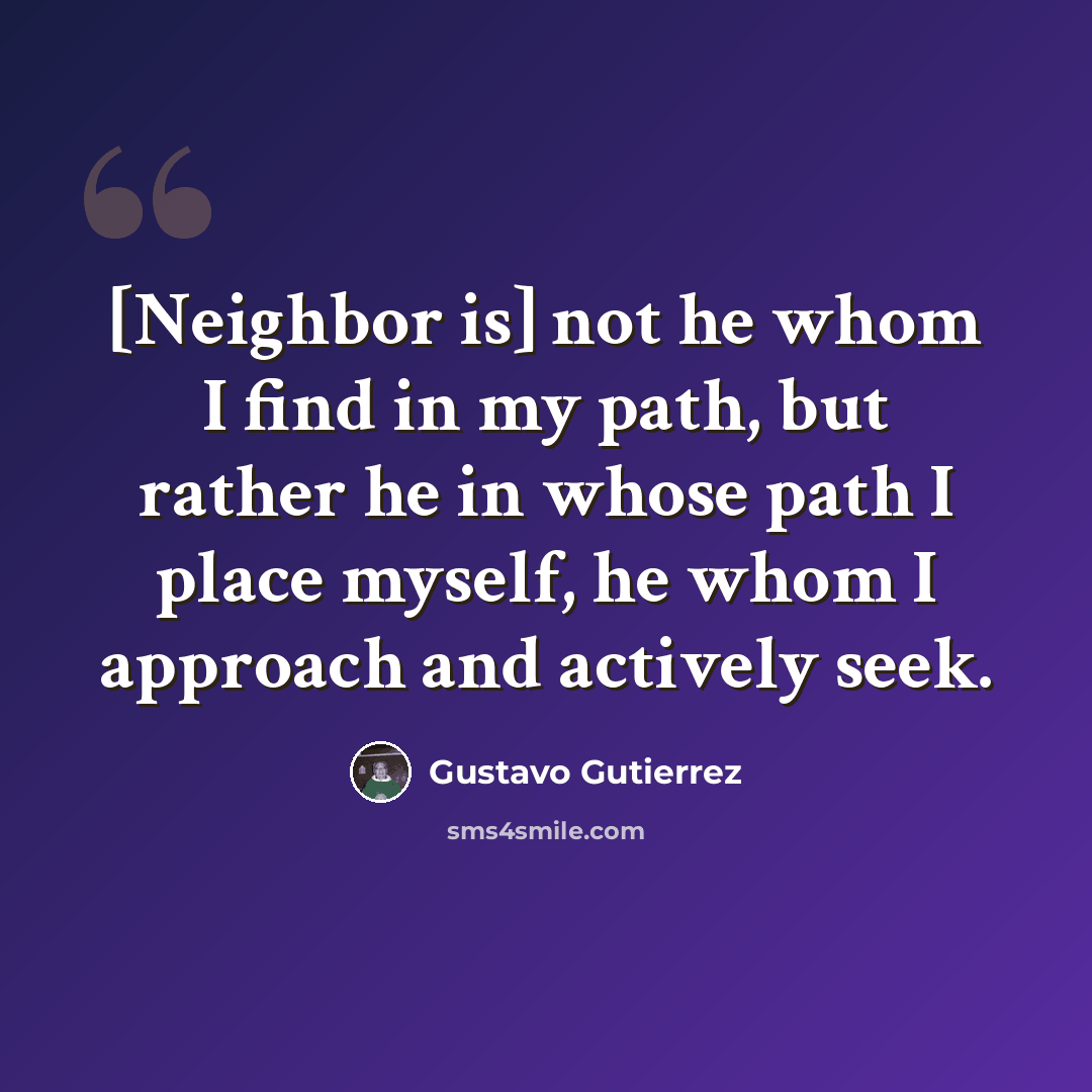 “[Neighbor is] not he whom I find in my path, but rather he in whose path I place myself, he whom I approach and actively seek.” quote by Gustavo Gutiérrez
