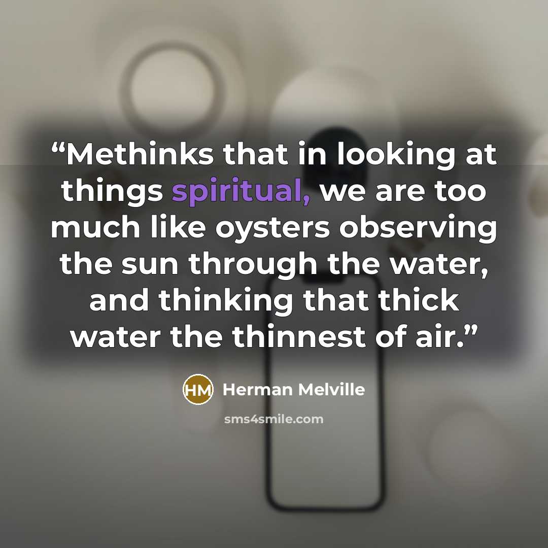 “Methinks that in looking at things spiritual, we are too much like oysters observing the sun through the water, and thinking that thick water the thinnest of air.” quote by Herman Melville