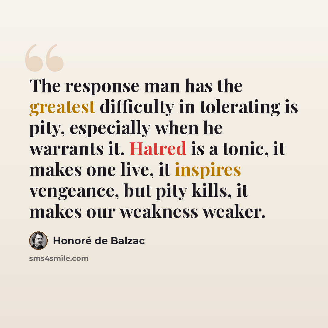 “The response man has the greatest difficulty in tolerating is pity, especially when he warrants it. Hatred is a tonic, it makes one live, it inspires vengeance, but pity kills, it makes our weakness weaker.” quote by Honore de Balzac