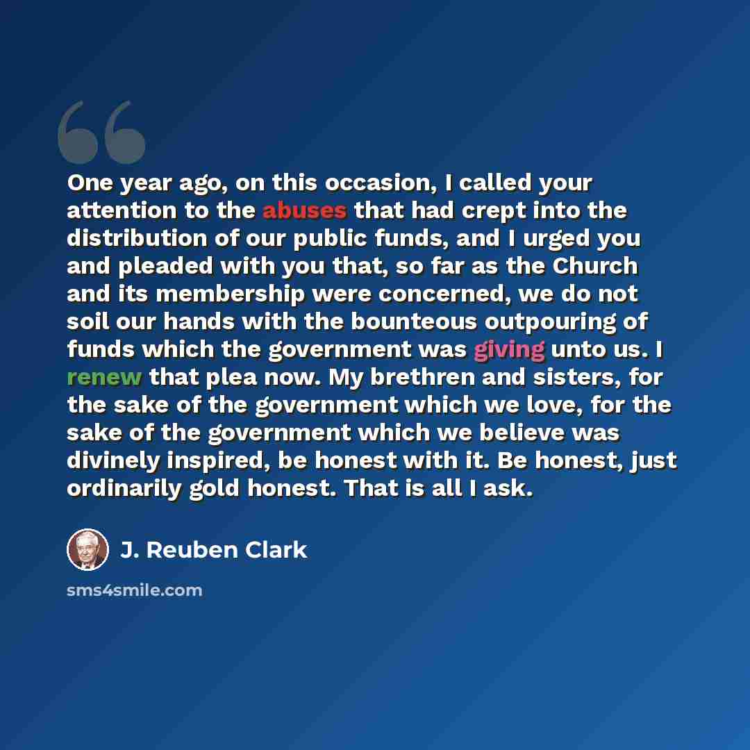 “One year ago, on this occasion, I called your attention to the abuses that had crept into the distribution of our public funds, and I urged you and pleaded with you that, so far as the Church and its membership were concerned, we do not soil our hands with the bounteous outpouring of funds which…” quote by J. Reuben Clark