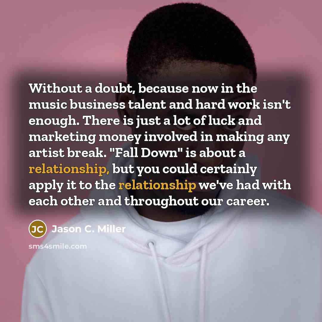 “Without a doubt, because now in the music business talent and hard work isn't enough. There is just a lot of luck and marketing money involved in making any artist break. "Fall Down" is about a relationship, but you could certainly apply it to the relationship we've had with each other and…” quote by Jason C. Miller
