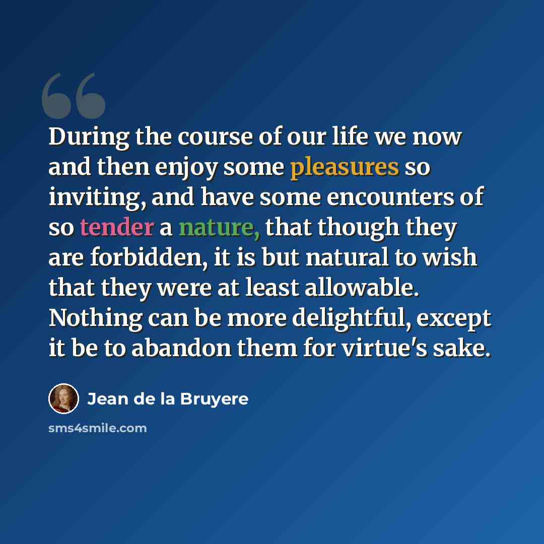 “During the course of our life we now and then enjoy some pleasures so inviting, and have some encounters of so tender a nature, that though they are forbidden, it is but natural to wish that they were at least allowable. Nothing can be more delightful, except it be to abandon them for virtue's sake.” quote by Jean de la Bruyere