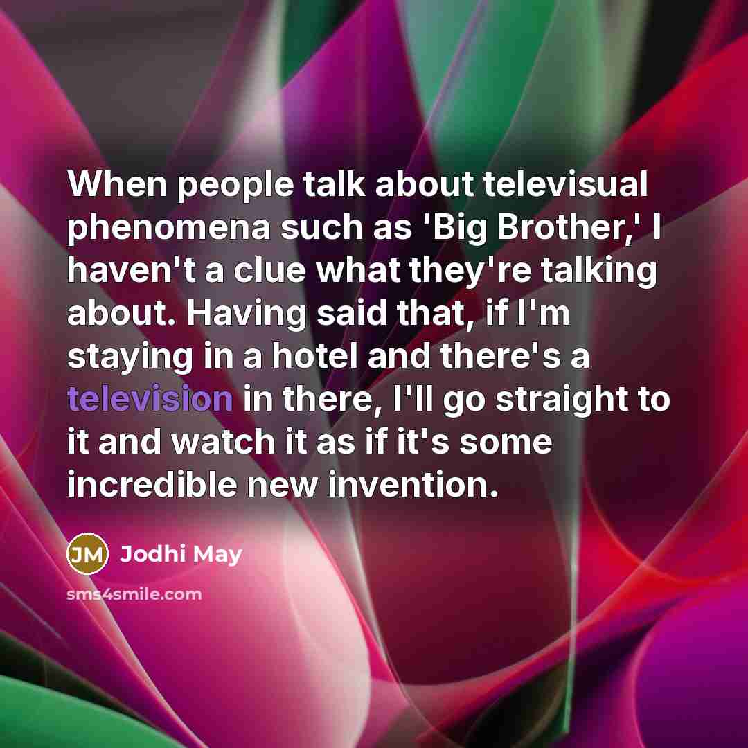 “When people talk about televisual phenomena such as 'Big Brother,' I haven't a clue what they're talking about. Having said that, if I'm staying in a hotel and there's a television in there, I'll go straight to it and watch it as if it's some incredible new invention.” quote by Jodhi May