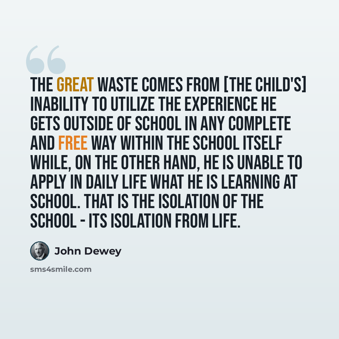 “The great waste comes from [the child's] inability to utilize the experience he gets outside of school in any complete and free way within the school itself while, on the other hand, he is unable to apply in daily life what he is learning at school. That is the isolation of the school - its…” quote by John Dewey