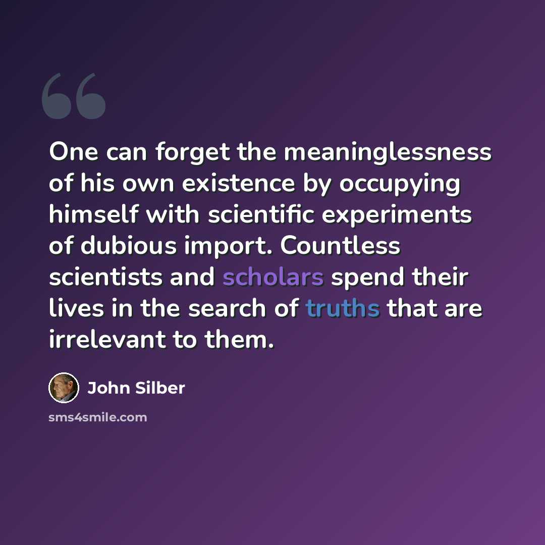 “One can forget the meaninglessness of his own existence by occupying himself with scientific experiments of dubious import. Countless scientists and scholars spend their lives in the search of truths that are irrelevant to them.” quote by John Silber