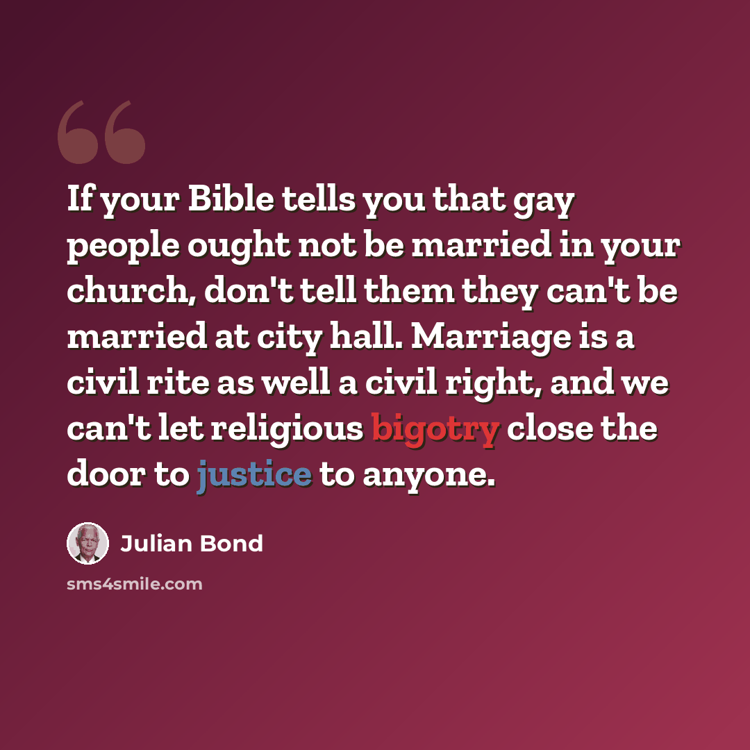 “If your Bible tells you that gay people ought not be married in your church, don't tell them they can't be married at city hall. Marriage is a civil rite as well a civil right, and we can't let religious bigotry close the door to justice to anyone.” quote by Julian Bond