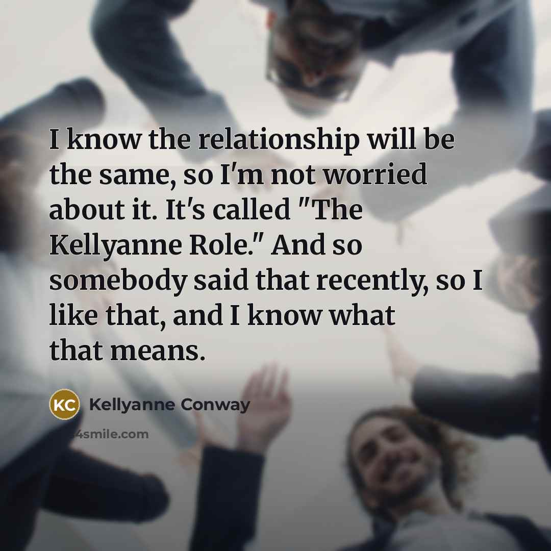“I know the relationship will be the same, so I'm not worried about it. It's called "The Kellyanne Role." And so somebody said that recently, so I like that, and I know what that means.” quote by Kellyanne Conway