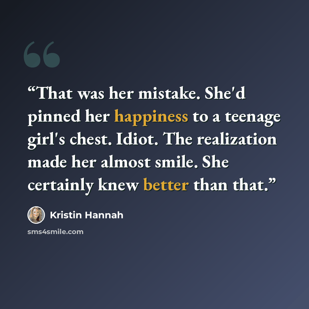 “That was her mistake. She'd pinned her happiness to a teenage girl's chest. Idiot. The realization made her almost smile. She certainly knew better than that.” quote by Kristin Hannah