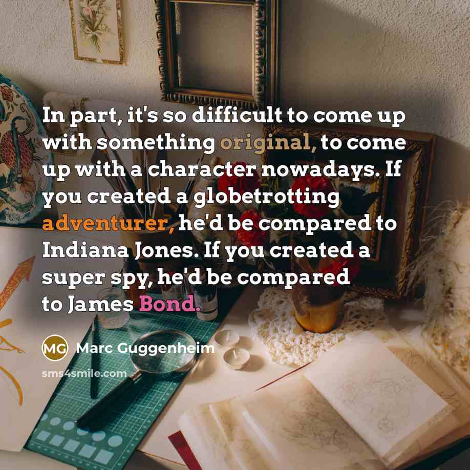 “In part, it's so difficult to come up with something original, to come up with a character nowadays. If you created a globetrotting adventurer, he'd be compared to Indiana Jones. If you created a super spy, he'd be compared to James Bond.” quote by Marc Guggenheim