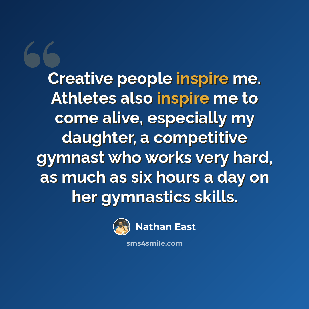 “Creative people inspire me. Athletes also inspire me to come alive, especially my daughter, a competitive gymnast who works very hard, as much as six hours a day on her gymnastics skills.” quote by Nathan East