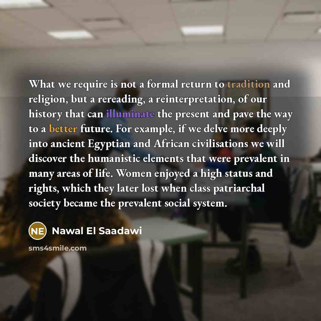“What we require is not a formal return to tradition and religion, but a rereading, a reinterpretation, of our history that can illuminate the present and pave the way to a better future. For example, if we delve more deeply into ancient Egyptian and African civilisations we will discover the…” quote by Nawal El Saadawi