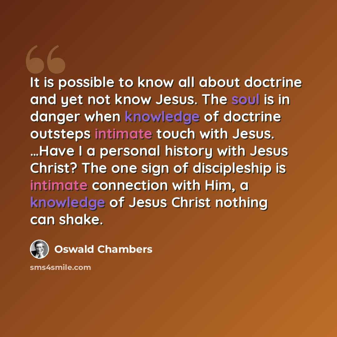 “It is possible to know all about doctrine and yet not know Jesus. The soul is in danger when knowledge of doctrine outsteps intimate touch with Jesus. …Have I a personal history with Jesus Christ? The one sign of discipleship is intimate connection with Him, a knowledge of Jesus Christ nothing can…” quote by Oswald Chambers