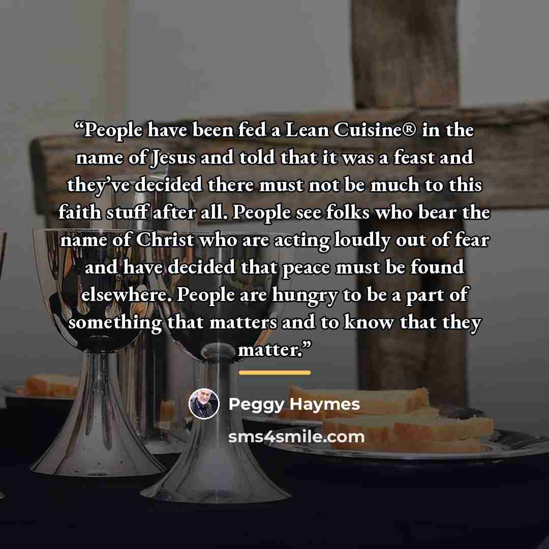 “People have been fed a Lean Cuisine® in the name of Jesus and told that it was a feast and they’ve decided there must not be much to this faith stuff after all. People see folks who bear the name of Christ who are acting loudly out of fear and have decided that peace must be found elsewhere…” quote by Peggy Haymes