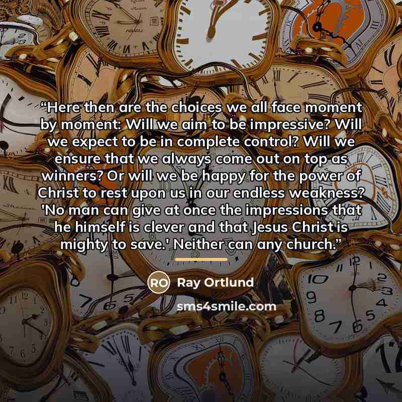 “Here then are the choices we all face moment by moment: Will we aim to be impressive? Will we expect to be in complete control? Will we ensure that we always come out on top as winners? Or will we be happy for the power of Christ to rest upon us in our endless weakness? 'No man can give at once…” quote by Ray Ortlund