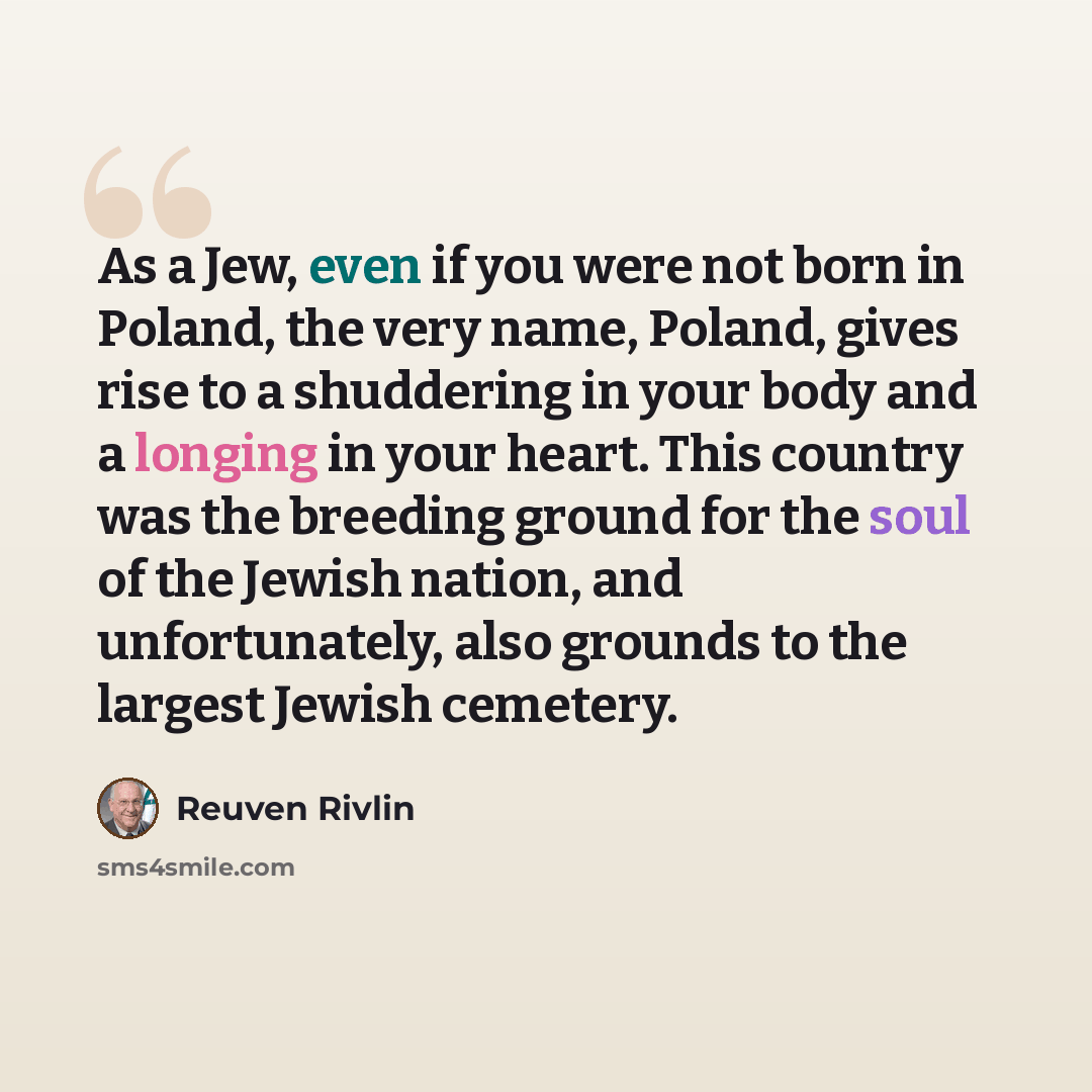 “As a Jew, even if you were not born in Poland, the very name, Poland, gives rise to a shuddering in your body and a longing in your heart. This country was the breeding ground for the soul of the Jewish nation, and unfortunately, also grounds to the largest Jewish cemetery.” quote by Reuven Rivlin