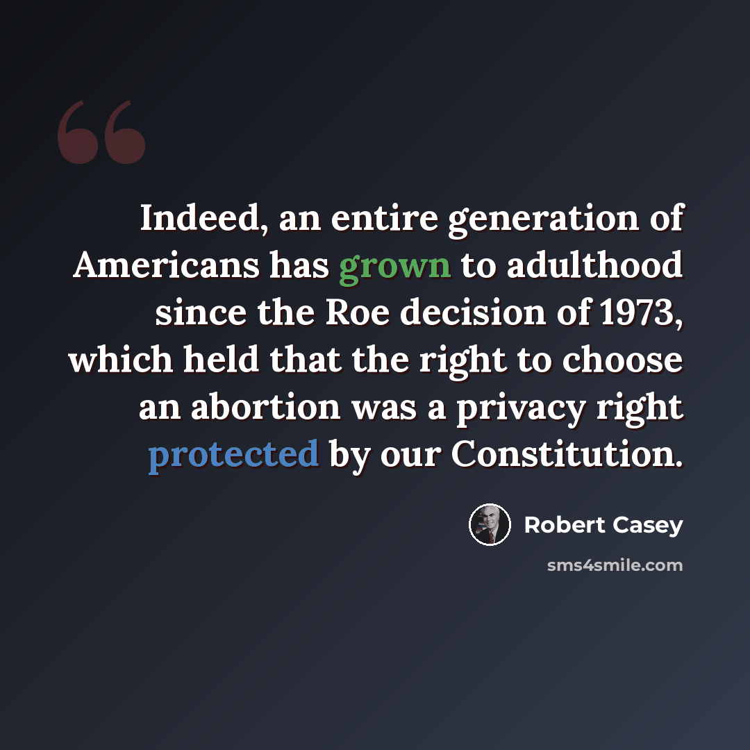 “Indeed, an entire generation of Americans has grown to adulthood since the Roe decision of 1973, which held that the right to choose an abortion was a privacy right protected by our Constitution.” quote by Robert Casey