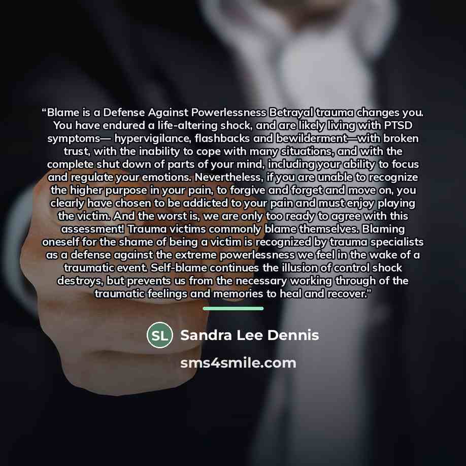 “Blame is a Defense Against Powerlessness Betrayal trauma changes you. You have endured a life-altering shock, and are likely living with PTSD symptoms— hypervigilance, flashbacks and bewilderment—with broken trust, with the inability to cope with many situations, and with the complete shut down of…” quote by Sandra Lee Dennis