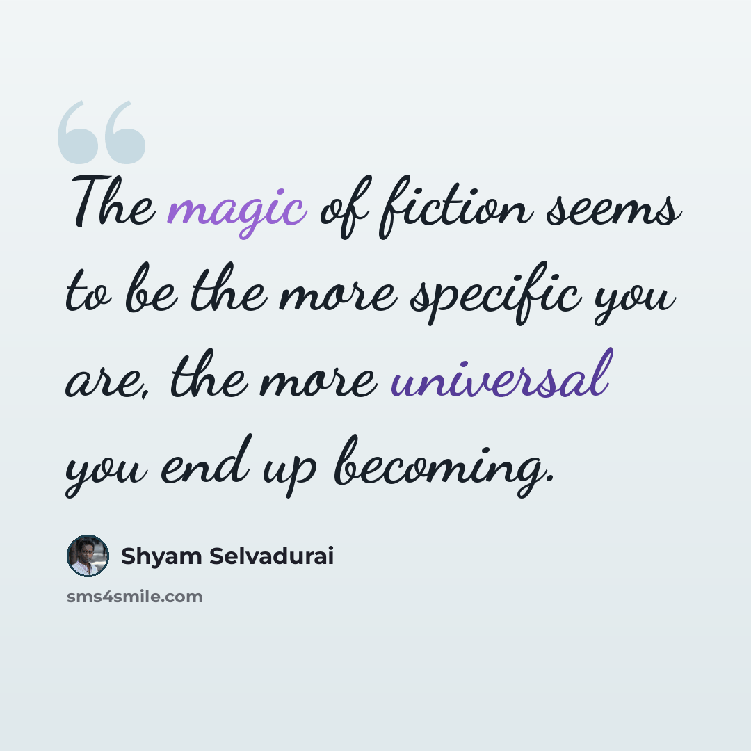 “The magic of fiction seems to be the more specific you are, the more universal you end up becoming.” quote by Shyam Selvadurai